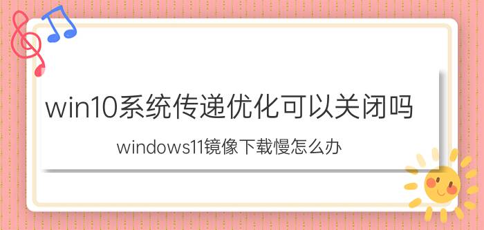 win10系统传递优化可以关闭吗 windows11镜像下载慢怎么办？